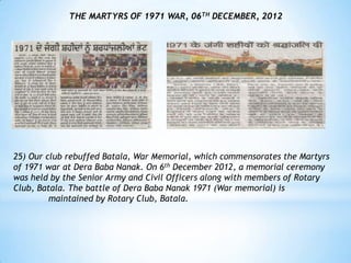 THE MARTYRS OF 1971 WAR, 06TH DECEMBER, 2012




25) Our club rebuffed Batala, War Memorial, which commensorates the Martyrs
of 1971 war at Dera Baba Nanak. On 6th December 2012, a memorial ceremony
was held by the Senior Army and Civil Officers along with members of Rotary
Club, Batala. The battle of Dera Baba Nanak 1971 (War memorial) is
         maintained by Rotary Club, Batala.
 