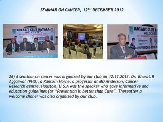 SEMINAR ON CANCER, 12TH DECEMBER 2012




26) A seminar on cancer was organized by our club on 12.12.2012. Dr. Bharat.B
Aggarwal (PHD), a Ransom Horne, a professor at MD Anderson, Cancer
Research centre, Houston, U.S.A was the speaker who gave informative and
education guidelines for “Prevention is better than Cure”. Thereafter a
welcome dinner was also organized by our club.
 
