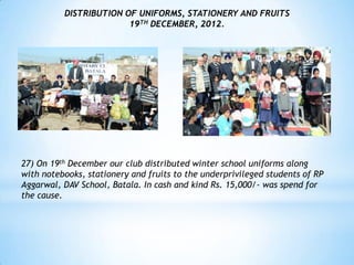 DISTRIBUTION OF UNIFORMS, STATIONERY AND FRUITS
                        19TH DECEMBER, 2012.




27) On 19th December our club distributed winter school uniforms along
with notebooks, stationery and fruits to the underprivileged students of RP
Aggarwal, DAV School, Batala. In cash and kind Rs. 15,000/- was spend for
the cause.
 