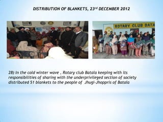 DISTRIBUTION OF BLANKETS, 23rd DECEMBER 2012




28) In the cold winter wave , Rotary club Batala keeping with its
responsibilities of sharing with the underprivileged section of society
distributed 51 blankets to the people of Jhugi-Jhoppris of Batala
 