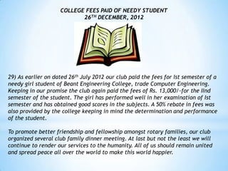 COLLEGE FEES PAID OF NEEDY STUDENT
                           26TH DECEMBER, 2012




29) As earlier on dated 26th July 2012 our club paid the fees for Ist semester of a
needy girl student of Beant Engineering College, trade Computer Engineering.
Keeping in our promise the club again paid the fees of Rs. 13,000/-for the IInd
semester of the student. The girl has performed well in her examination of Ist
semester and has obtained good scores in the subjects. A 50% rebate in fees was
also provided by the college keeping in mind the determination and performance
of the student.

To promote better friendship and fellowship amongst rotary families, our club
organized several club family dinner meeting. At last but not the least we will
continue to render our services to the humanity. All of us should remain united
and spread peace all over the world to make this world happier.
 