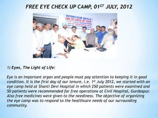 FREE EYE CHECK UP CAMP, 01ST JULY, 2012




1) Eyes, The Light of Life:

Eye is an important organ and people must pay attention to keeping it in good
condition. It is the first day of our tenure, i.e. 1st July 2012, we started with an
eye camp held at Shanti Devi Hospital in which 250 patients were examined and
50 patients were recommended for free operations at Civil Hospital, Gurdaspur.
Also free medicines were given to the neediness. The objective of organizing
the eye camp was to respond to the healthcare needs of our surrounding
community.
 
