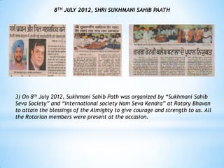 8TH JULY 2012, SHRI SUKHMANI SAHIB PAATH




3) On 8th July 2012, Sukhmani Sahib Path was organized by “Sukhmani Sahib
Seva Society” and “International society Nam Seva Kendra” at Rotary Bhavan
to attain the blessings of the Almighty to give courage and strength to us. All
the Rotarian members were present at the occasion.
 