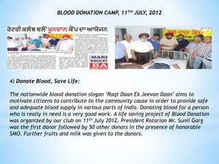 BLOOD DONATION CAMP, 11TH JULY, 2012




4) Donate Blood, Save Life:

The nationwide blood donation slogan „Raqt Daan Ek Jeevan Daan‟ aims to
motivate citizens to contribute to the community cause in order to provide safe
and adequate blood supply in various parts of India. Donating blood for a person
who is really in need is a very good work. A life saving project of Blood Donation
was organized by our club on 11th July 2012. President Rotarian Mr. Sunil Garg
was the first donor followed by 50 other donors in the presence of honorable
SMO. Further fruits and milk was given to the donors.
 