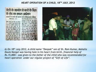 HEART OPERATION OF A CHILD, 18TH JULY, 2012




6) On 18th July 2012, A child name “Deepak” son of Sh. Ram Kumar, Mohalla
Doula Nangal was having hole in his heart from birth, financial help of
Rs.15,000/- was given to the father of the child who was recommended for
heart operation under our regular project of “Gift of Life”.
 
