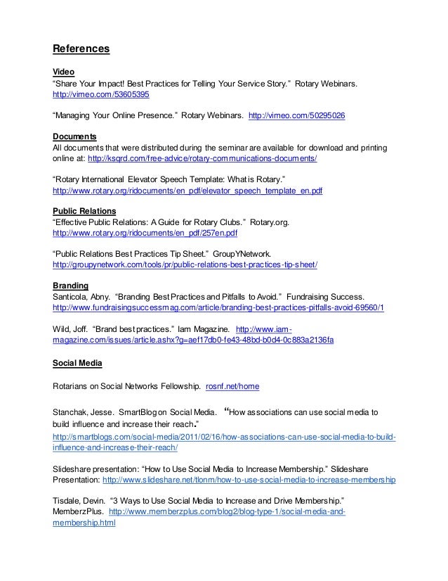 References
Video
“Share Your Impact! Best Practices for Telling Your Service Story.” Rotary Webinars.
http://vimeo.com/53605395
“Managing Your Online Presence.” Rotary Webinars. http://vimeo.com/50295026
Documents
All documents that were distributed during the seminar are available for download and printing
online at: http://ksqrd.com/free-advice/rotary-communications-documents/
“Rotary International Elevator Speech Template: What is Rotary.”
http://www.rotary.org/ridocuments/en_pdf/elevator_speech_template_en.pdf
Public Relations
“Effective Public Relations: A Guide for Rotary Clubs.” Rotary.org.
http://www.rotary.org/ridocuments/en_pdf/257en.pdf
“Public Relations Best Practices Tip Sheet.” GroupYNetwork.
http://groupynetwork.com/tools/pr/public-relations-best-practices-tip-sheet/
Branding
Santicola, Abny. “Branding Best Practices and Pitfalls to Avoid.” Fundraising Success.
http://www.fundraisingsuccessmag.com/article/branding-best-practices-pitfalls-avoid-69560/1
Wild, Joff. “Brand best practices.” Iam Magazine. http://www.iam-
magazine.com/issues/article.ashx?g=aef17db0-fe43-48bd-b0d4-0c883a2136fa
Social Media
Rotarians on Social Networks Fellowship. rosnf.net/home
Stanchak, Jesse. SmartBlog on Social Media. “How associations can use social media to
build influence and increase their reach.”
http://smartblogs.com/social-media/2011/02/16/how-associations-can-use-social-media-to-build-
influence-and-increase-their-reach/
Slideshare presentation: “How to Use Social Media to Increase Membership.” Slideshare
Presentation: http://www.slideshare.net/tlonm/how-to-use-social-media-to-increase-membership
Tisdale, Devin. “3 Ways to Use Social Media to Increase and Drive Membership.”
MemberzPlus. http://www.memberzplus.com/blog2/blog-type-1/social-media-and-
membership.html
 