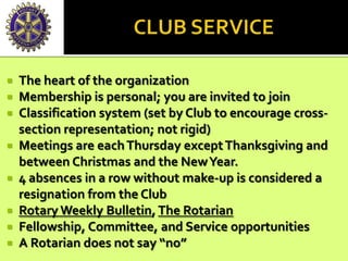  The heart of the organization
 Membership is personal; you are invited to join
 Classification system (set by Club to encourage cross-
section representation; not rigid)
 Meetings are eachThursday exceptThanksgiving and
between Christmas and the NewYear.
 4 absences in a row without make-up is considered a
resignation from the Club
 Rotary Weekly Bulletin, The Rotarian
 Fellowship, Committee, and Service opportunities
 A Rotarian does not say “no”
 