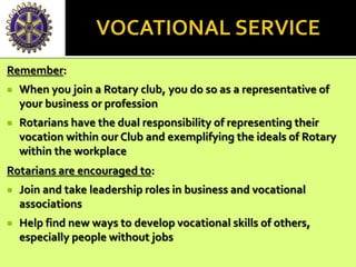 Remember:
 When you join a Rotary club, you do so as a representative of
your business or profession
 Rotarians have the dual responsibility of representing their
vocation within our Club and exemplifying the ideals of Rotary
within the workplace
Rotarians are encouraged to:
 Join and take leadership roles in business and vocational
associations
 Help find new ways to develop vocational skills of others,
especially people without jobs
 