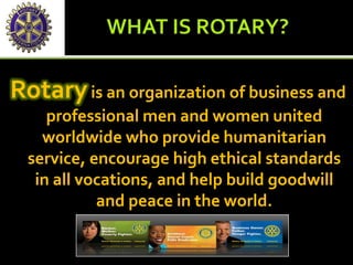Rotaryis an organization of business and
professional men and women united
worldwide who provide humanitarian
service, encourage high ethical standards
in all vocations, and help build goodwill
and peace in the world.
 
