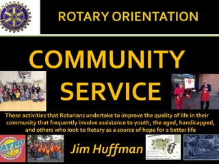 COMMUNITY
SERVICE
Those activities that Rotarians undertake to improve the quality of life in their
community that frequently involve assistance to youth, the aged, handicapped,
and others who look to Rotary as a source of hope for a better life
Jim Huffman
 