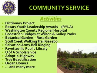 Activities
 Dictionary Project
 RotaryYouth Leadership Awards – (RYLA)
 Washington County Regional Hospital
 Pedestrian Bridges atWilson & Gulley Parks
 Botanical Garden – Rose Garden
 Scull Creek WalkingTrail Gazebo
 Salvation Army Bell Ringing
 Fayetteville Public Library
 U of A Scholarships
 Adopt-a-Highway
 Tree Beautification
 Organ Donors
 … and many more
 