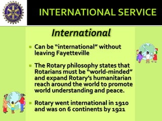 International
 Can be “international” without
leaving Fayetteville
 The Rotary philosophy states that
Rotarians must be “world-minded”
and expand Rotary’s humanitarian
reach around the world to promote
world understanding and peace.
 Rotary went international in 1910
and was on 6 continents by 1921
 