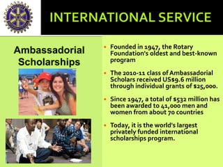 Founded in 1947, the Rotary
Foundation's oldest and best-known
program
 The 2010-11 class of Ambassadorial
Scholars received US$9.6 million
through individual grants of $25,000.
 Since 1947, a total of $532 million has
been awarded to 41,000 men and
women from about 70 countries
 Today, it is the world's largest
privately funded international
scholarships program.
Ambassadorial
Scholarships
 