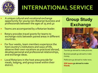  A unique cultural and vocational exchange
opportunity for young non-Rotarian business and
professionals between the ages of 25 and 40
 Teams are accompanied by a Rotarian leader.
 Rotary provides travel grants for teams to
exchange visits between paired areas in different
countries.
 For four weeks, team members experience the
host country's institutions and ways of life,
observe their own vocations as practiced abroad,
develop personal and professional relationships,
and exchange ideas.
 Local Rotarians in the host area provide for
meals, lodging, and group travel within their
district.
Group Study
Exchange
Tourists go abroad to make pictures.
Business people go abroad to make
money.
Politicians go abroad to make news.
GSE teams go abroad to make
friends.
 