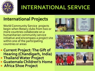 International Projects
World Community Service projects
begin when Rotary clubs from two or
more countries collaborate on a
humanitarian community service
initiative and encompass a project site
within one of the participating
countries or areas
 Current Project:The Gift of
Hearing (Chandigarh, India)
 Thailand Water Project
 Guatemala Children’s Home
 Africa Shoe Project
 