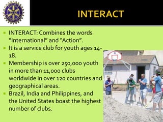  INTERACT: Combines the words
“International” and “Action”.
 It is a service club for youth ages 14-
18.
 Membership is over 250,000 youth
in more than 11,000 clubs
worldwide in over 120 countries and
geographical areas.
 Brazil, India and Philippines, and
the United States boast the highest
number of clubs.
 