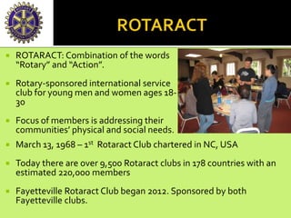  ROTARACT: Combination of the words
“Rotary” and “Action”.
 Rotary-sponsored international service
club for young men and women ages 18-
30
 Focus of members is addressing their
communities’ physical and social needs.
 March 13, 1968 – 1st Rotaract Club chartered in NC, USA
 Today there are over 9,500 Rotaract clubs in 178 countries with an
estimated 220,000 members
 Fayetteville Rotaract Club began 2012. Sponsored by both
Fayetteville clubs.
 