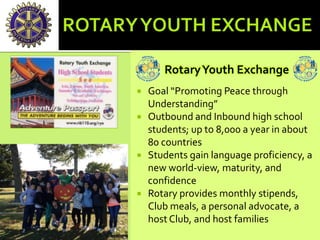 RotaryYouth Exchange
 Goal “Promoting Peace through
Understanding”
 Outbound and Inbound high school
students; up to 8,000 a year in about
80 countries
 Students gain language proficiency, a
new world-view, maturity, and
confidence
 Rotary provides monthly stipends,
Club meals, a personal advocate, a
host Club, and host families
 