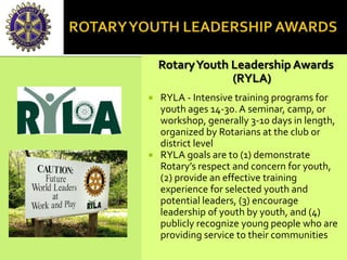RotaryYouth Leadership Awards
(RYLA)
 RYLA - Intensive training programs for
youth ages 14-30. A seminar, camp, or
workshop, generally 3-10 days in length,
organized by Rotarians at the club or
district level
 RYLA goals are to (1) demonstrate
Rotary’s respect and concern for youth,
(2) provide an effective training
experience for selected youth and
potential leaders, (3) encourage
leadership of youth by youth, and (4)
publicly recognize young people who are
providing service to their communities
 