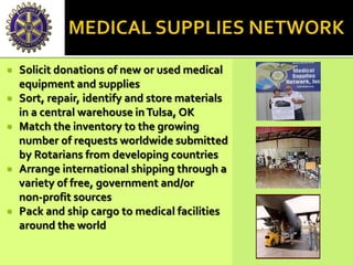 Solicit donations of new or used medical
equipment and supplies
 Sort, repair, identify and store materials
in a central warehouse inTulsa, OK
 Match the inventory to the growing
number of requests worldwide submitted
by Rotarians from developing countries
 Arrange international shipping through a
variety of free, government and/or
non-profit sources
 Pack and ship cargo to medical facilities
around the world
 
