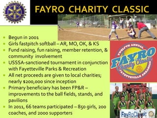  Begun in 2001
 Girls fastpitch softball – AR, MO, OK, & KS
 Fund raising, fun raising, member retention, &
community involvement
 USSSA-sanctioned tournament in conjunction
with Fayetteville Parks & Recreation
 All net proceeds are given to local charities;
nearly $200,000 since inception
 Primary beneficiary has been FP&R –
improvements to the ball fields, stands, and
pavilions
 In 2011, 66 teams participated – 850 girls, 200
coaches, and 2000 supporters
 