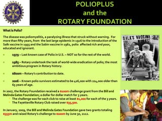 What is Polio?
The disease was poliomyelitis, a paralyzing illness that struck without warning. For
more than fifty years, from the last large epidemic in 1916 to the introduction of the
Salk vaccine in 1955 and the Sabin vaccine in 1961, polio affected rich and poor,
educated and ignorant.
 1979 – Last known case of Polio in U.S. – NOT so for the rest of the world.
 1985 – Rotary undertook the task of world-wide eradication of polio; the most
ambitious program in Rotary history.
 $800m – Rotary’s contribution to date.
 2006 – Known polio survivors estimated to be 426,000 with 224,000 older than
65 years of age.
In 2007, the Rotary Foundation received a $100m challenge grant from the Bill and
MelindaGates Foundation; a dollar for dollar match for 3 years.
* The challenge was for each club to raise at least $1,000 for each of the 3 years.
* The Fayetteville Rotary Club raised over $35,500.
In January, 2009, the Bill and Melinda Gates Foundation gave two grants totaling
$355m and raised Rotary’s challenge to $200m by June 30, 2112.
 
