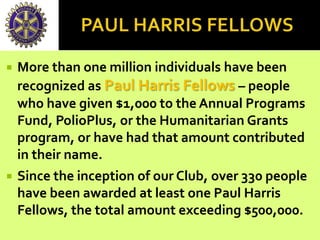  More than one million individuals have been
recognized as Paul Harris Fellows – people
who have given $1,000 to the Annual Programs
Fund, PolioPlus, or the Humanitarian Grants
program, or have had that amount contributed
in their name.
 Since the inception of our Club, over 330 people
have been awarded at least one Paul Harris
Fellows, the total amount exceeding $500,000.
 