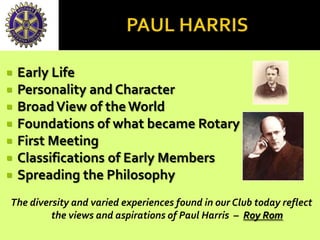  Early Life
 Personality and Character
 BroadView of theWorld
 Foundations of what became Rotary
 First Meeting
 Classifications of Early Members
 Spreading the Philosophy
The diversity and varied experiences found in our Club today reflect
the views and aspirations of Paul Harris – Roy Rom
 