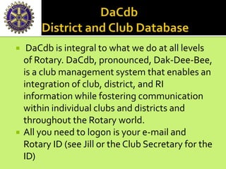  DaCdb is integral to what we do at all levels
of Rotary. DaCdb, pronounced, Dak-Dee-Bee,
is a club management system that enables an
integration of club, district, and RI
information while fostering communication
within individual clubs and districts and
throughout the Rotary world.
 All you need to logon is your e-mail and
Rotary ID (see Jill or the Club Secretary for the
ID)
 