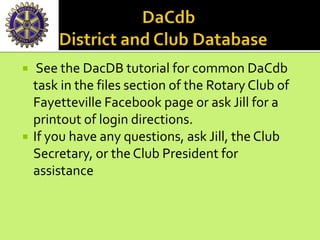  See the DacDB tutorial for common DaCdb
task in the files section of the Rotary Club of
Fayetteville Facebook page or ask Jill for a
printout of login directions.
 If you have any questions, ask Jill, the Club
Secretary, or the Club President for
assistance
 
