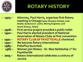  1905 – Attorney, Paul Harris, organizes first Rotary
meeting in Chicago (also Silvester Schiele, Coal
Dealer;Gustavus E. Loehr, Mining Engineer; and
Hiram Shorey,Tailor)
 1906 – First service project provided a public toilet
 1910 – Paul Harris elected president of National
Association of Rotary Clubs at first convention
 1921 – ROTARY CLUB OF FAYETTEVILLE chartered.
 1922 – We become Rotary International
 1985 – PolioPlus launched.
 1987 – Women join Rotary - Dr. Mae Nettleship 1st for
Fayetteville
 2005 – Rotary International celebrates a century of
service
 
