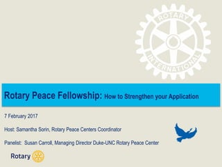 Rotary Peace Fellowship: How to Strengthen your Application
7 February 2017
Host: Samantha Sorin, Rotary Peace Centers Coordinator
Panelist: Susan Carroll, Managing Director Duke-UNC Rotary Peace Center
 