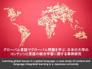 Learning global issues in a global language: a case study of content and
language integrated learning in a Japanese university
グローバル言語でグローバル問題を学ぶ：日本の大学の
コンテンツと言語の統合学習に関する事例研究
 