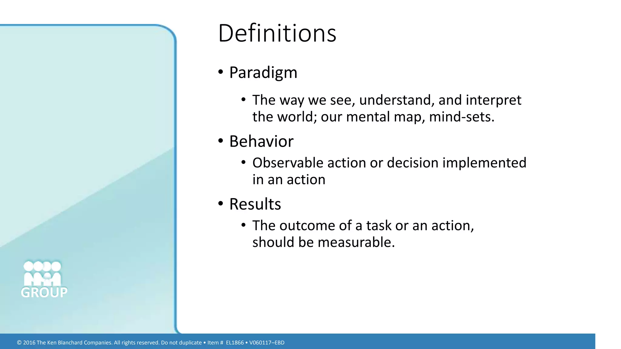 © 2016 The Ken Blanchard Companies. All rights reserved. Do not duplicate • Item # EL1866 • V060117–EBD
GROUP
• Paradigm
• The way we see, understand, and interpret
the world; our mental map, mind-sets.
• Behavior
• Observable action or decision implemented
in an action
• Results
• The outcome of a task or an action,
should be measurable.
Definitions
 