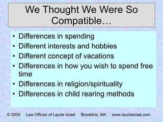 We Thought We Were So Compatible… Differences in spending Different interests and hobbies Different concept of vacations Differences in how you wish to spend free time Differences in religion/spirituality Differences in child rearing methods © 2009  Law Offices of Laurie Israel  Brookline, MA  www.laurieisrael.com 
