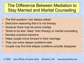 The Difference Between Mediation to Stay Married and Marital Counseling The first question I am always asked Deductive reasoning that it is not therapy However there may be some overlap Tends to be less “deep” than therapy or marital counseling Develop practical solutions Helps couple move forward in their marriage  They can solve deeper problems later Couple may find that deeper problems actually disappear © 2009  Law Offices of Laurie Israel  Brookline, MA  www.laurieisrael.com 