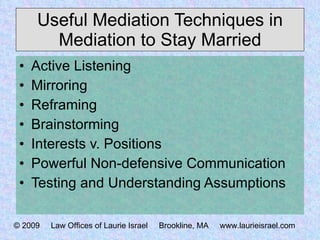 Useful Mediation Techniques in Mediation to Stay Married Active Listening Mirroring Reframing Brainstorming Interests v. Positions Powerful Non-defensive Communication Testing and Understanding Assumptions © 2009  Law Offices of Laurie Israel  Brookline, MA  www.laurieisrael.com 