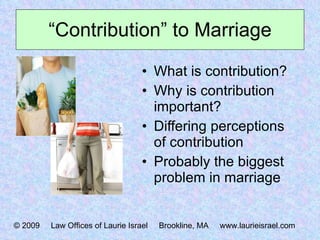 “ Contribution” to Marriage What is contribution? Why is contribution important? Differing perceptions of contribution Probably the biggest problem in marriage © 2009  Law Offices of Laurie Israel  Brookline, MA  www.laurieisrael.com 
