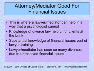 Attorney/Mediator Good For Financial Issues This is where a lawyer/mediator can help in a way that a psychologist cannot Knowledge of divorce law helpful for clients at the brink Substantial knowledge of financial issues part of lawyer training Lawyer/mediator has seen so many divorces due to unresolved financial issues © 2009  Law Offices of Laurie Israel  Brookline, MA  www.laurieisrael.com 