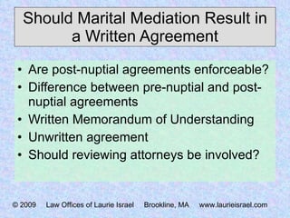 Should Marital Mediation Result in a Written Agreement Are post-nuptial agreements enforceable? Difference between pre-nuptial and post-nuptial agreements Written Memorandum of Understanding Unwritten agreement Should reviewing attorneys be involved? © 2009  Law Offices of Laurie Israel  Brookline, MA  www.laurieisrael.com 
