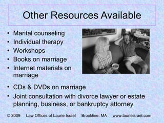 Other Resources Available Marital counseling Individual therapy Workshops Books on marriage Internet materials on marriage CDs & DVDs on marriage Joint consultation with divorce lawyer or estate planning, business, or bankruptcy attorney © 2009  Law Offices of Laurie Israel  Brookline, MA  www.laurieisrael.com 
