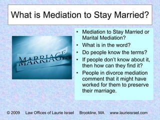 What is Mediation to Stay Married? Mediation to Stay Married or Marital Mediation? What is in the word? Do people know the terms? If people don’t know about it, then how can they find it? People in divorce mediation comment that it might have worked for them to preserve their marriage. © 2009  Law Offices of Laurie Israel  Brookline, MA  www.laurieisrael.com 