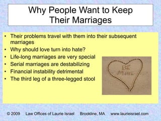 Why People Want to Keep Their Marriages Their problems travel with them into their subsequent marriages Why should love turn into hate? Life-long marriages are very special Serial marriages are destabilizing Financial instability detrimental The third leg of a three-legged stool © 2009  Law Offices of Laurie Israel  Brookline, MA  www.laurieisrael.com 