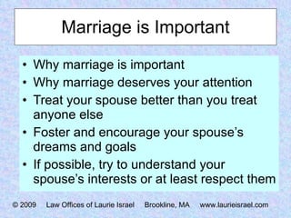 Marriage is Important Why marriage is important Why marriage deserves your attention Treat your spouse better than you treat anyone else Foster and encourage your spouse’s dreams and goals If possible, try to understand your spouse’s interests or at least respect them © 2009  Law Offices of Laurie Israel  Brookline, MA  www.laurieisrael.com 