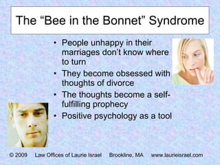The “Bee in the Bonnet” Syndrome People unhappy in their marriages don’t know where to turn They become obsessed with thoughts of divorce The thoughts become a self-fulfilling prophecy Positive psychology as a tool © 2009  Law Offices of Laurie Israel  Brookline, MA  www.laurieisrael.com 