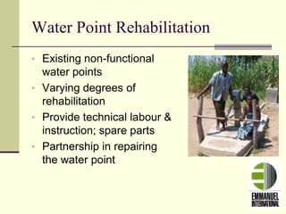 Water Point Rehabilitation
• Existing non-functional
water points
• Varying degrees of
rehabilitation
• Provide technical labour &
instruction; spare parts
• Partnership in repairing
the water point
 