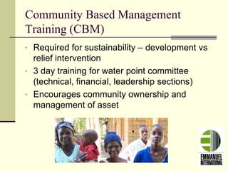Community Based Management
Training (CBM)
• Required for sustainability – development vs
relief intervention
• 3 day training for water point committee
(technical, financial, leadership sections)
• Encourages community ownership and
management of asset
 