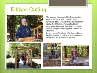 Ribbon Cutting 
The outdoor classroom officially opened on 
October 12, 2012 with a ribbon cutting 
ceremony. State Senator Michael Ranzenhofer 
spoke about the importance of outdoor, 
unstructured play, at a time when electronic 
devices compete increasingly for children’s 
attention. 
It was a beautiful fall day. Children and their 
families enjoyed a variety of activities in the 
classroom’s 10 educational stations. 
 