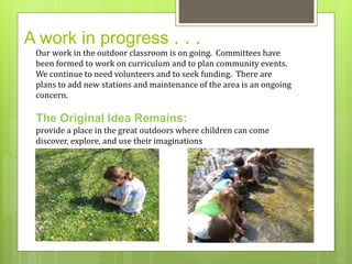 A work in progress . . . 
Our work in the outdoor classroom is on going. Committees have 
been formed to work on curriculum and to plan community events. 
We continue to need volunteers and to seek funding. There are 
plans to add new stations and maintenance of the area is an ongoing 
concern. 
The Original Idea Remains: 
provide a place in the great outdoors where children can come 
discover, explore, and use their imaginations 
 