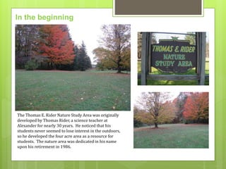 In the beginning 
The Thomas E. Rider Nature Study Area was originally 
developed by Thomas Rider, a science teacher at 
Alexander for nearly 30 years. He noticed that his 
students never seemed to lose interest in the outdoors, 
so he developed the four acre area as a resource for 
students. The nature area was dedicated in his name 
upon his retirement in 1986. 
 